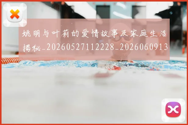 姚明与叶莉的爱情故事及家庭生活揭秘_20260527112228_20260609132911