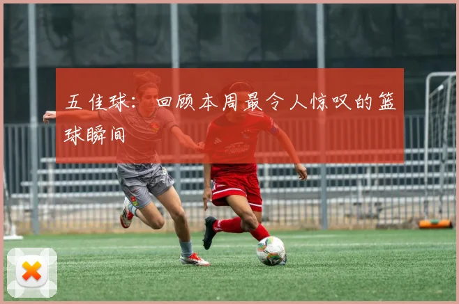 五佳球：回顾本周最令人惊叹的篮球瞬间