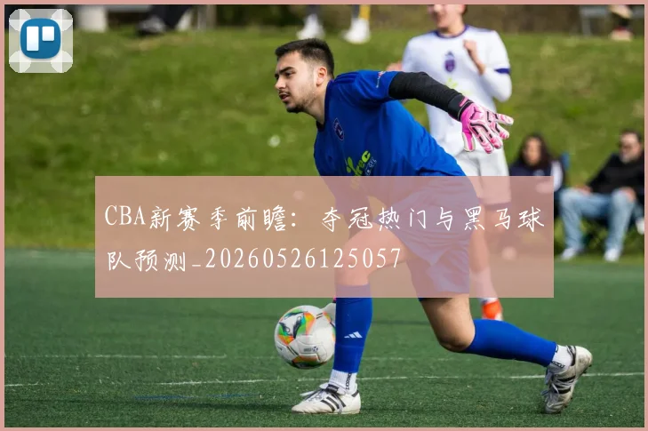 CBA新赛季前瞻：夺冠热门与黑马球队预测_20260526125057