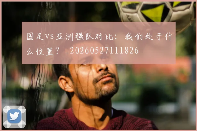 国足vs亚洲强队对比：我们处于什么位置？_20260527111826