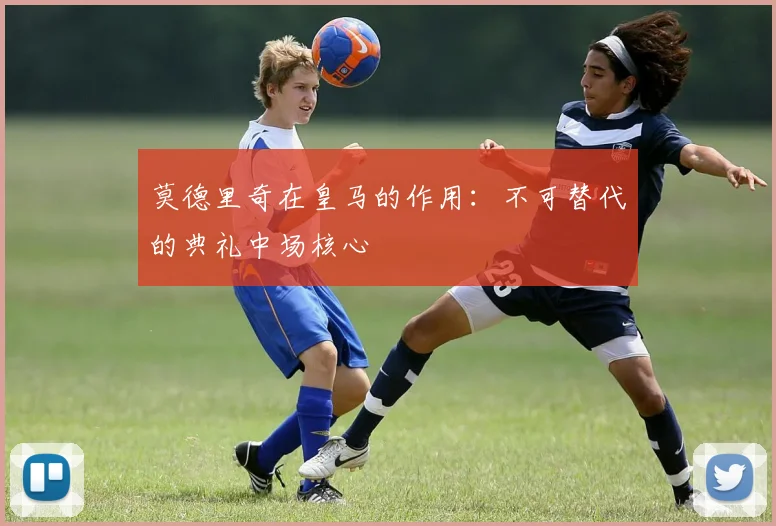 莫德里奇在皇马的作用：不可替代的典礼中场核心