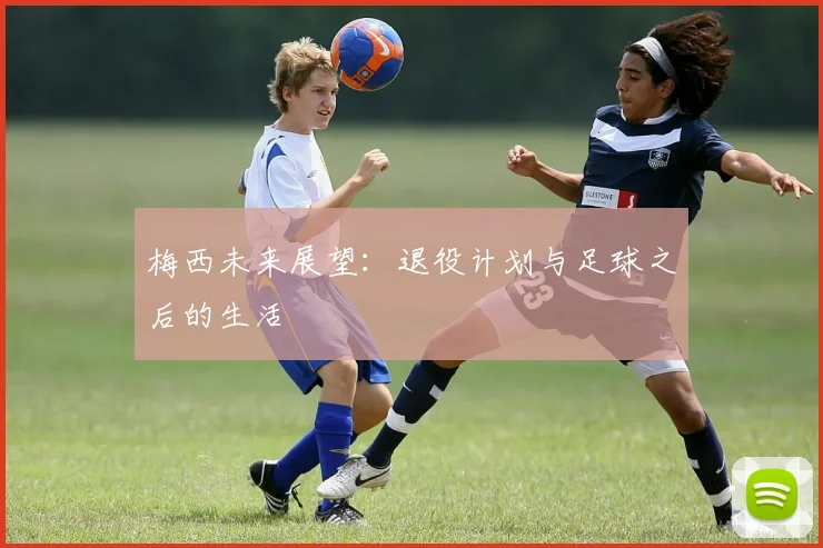 梅西未来展望：退役计划与足球之后的生活