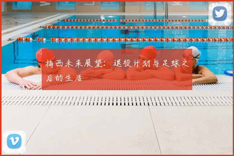 梅西未来展望：退役计划与足球之后的生活