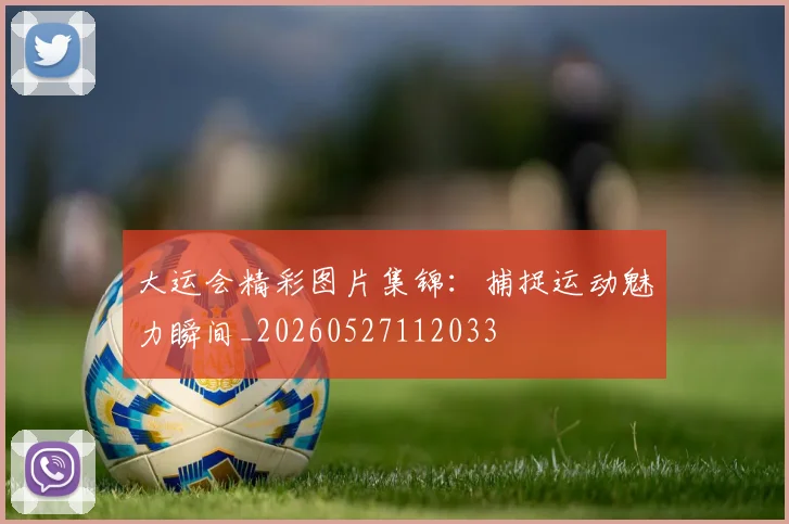 大运会精彩图片集锦：捕捉运动魅力瞬间_20260527112033