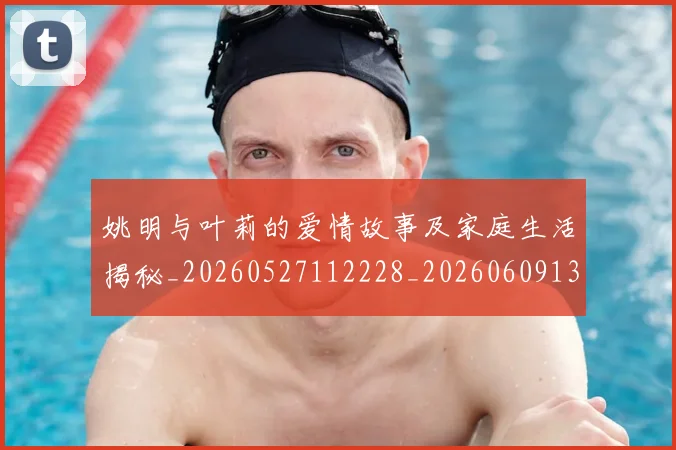 姚明与叶莉的爱情故事及家庭生活揭秘_20260527112228_20260609132911